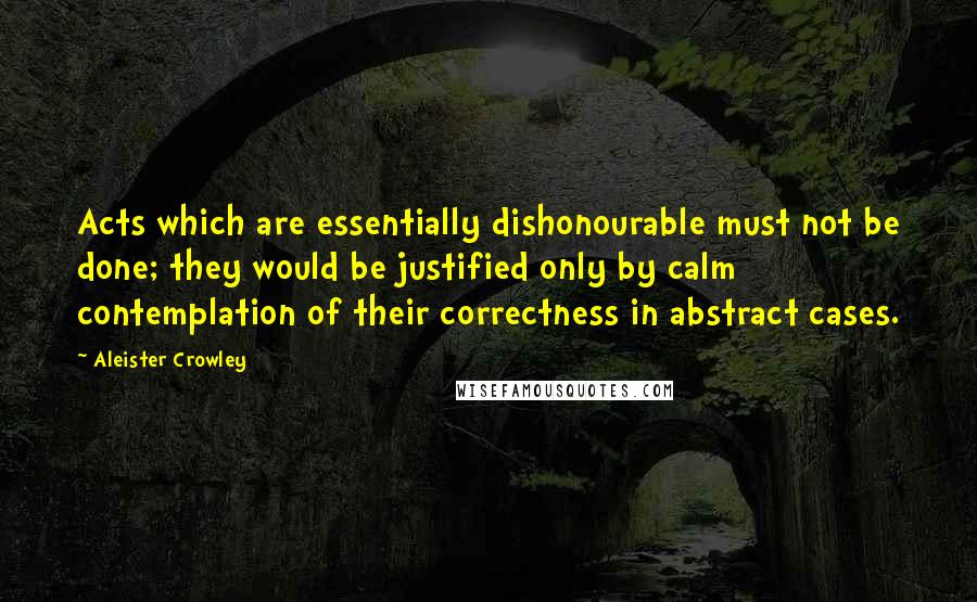 Aleister Crowley Quotes: Acts which are essentially dishonourable must not be done; they would be justified only by calm contemplation of their correctness in abstract cases.