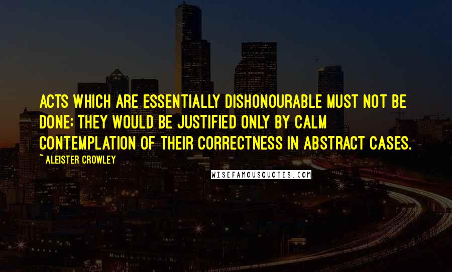 Aleister Crowley Quotes: Acts which are essentially dishonourable must not be done; they would be justified only by calm contemplation of their correctness in abstract cases.