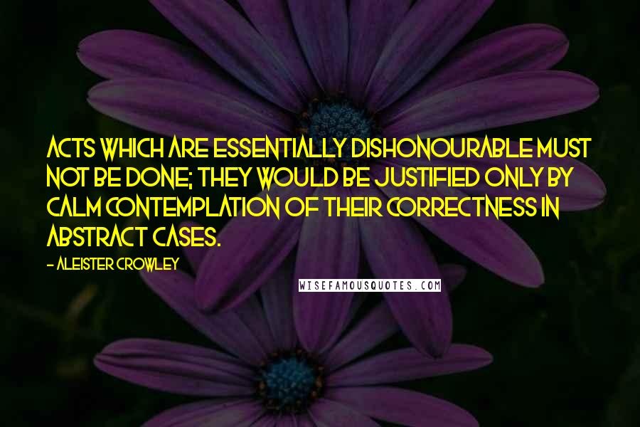 Aleister Crowley Quotes: Acts which are essentially dishonourable must not be done; they would be justified only by calm contemplation of their correctness in abstract cases.