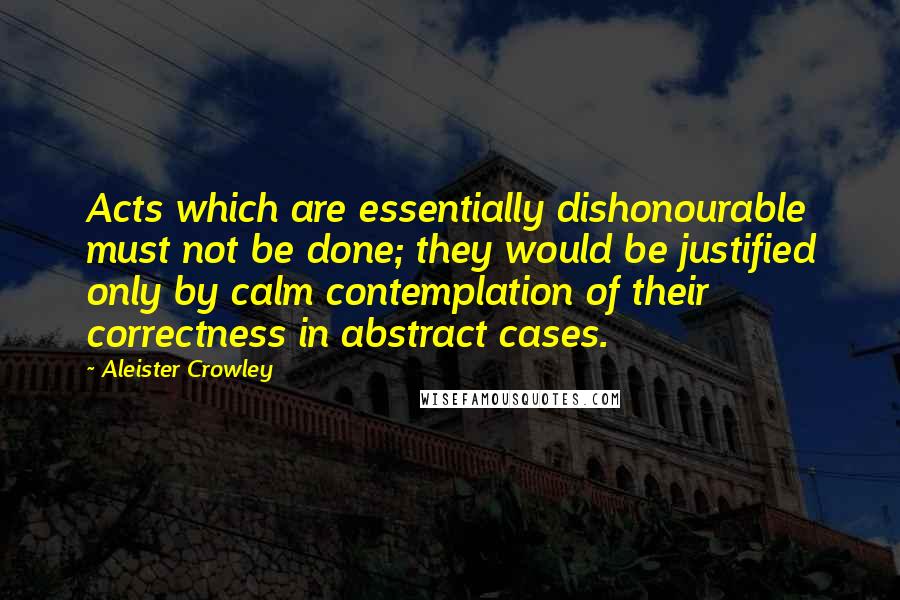 Aleister Crowley Quotes: Acts which are essentially dishonourable must not be done; they would be justified only by calm contemplation of their correctness in abstract cases.