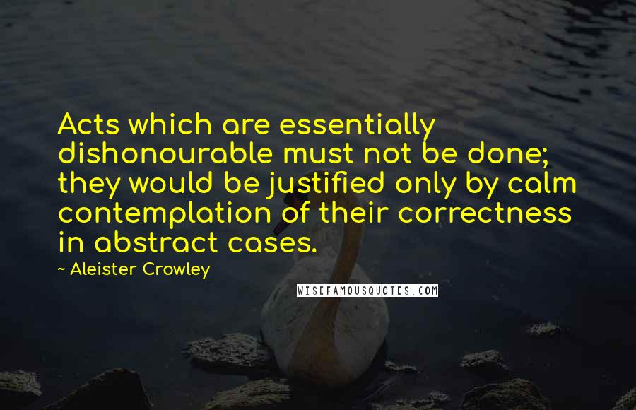 Aleister Crowley Quotes: Acts which are essentially dishonourable must not be done; they would be justified only by calm contemplation of their correctness in abstract cases.