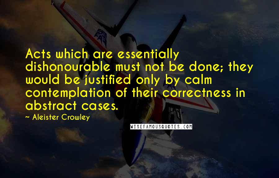 Aleister Crowley Quotes: Acts which are essentially dishonourable must not be done; they would be justified only by calm contemplation of their correctness in abstract cases.