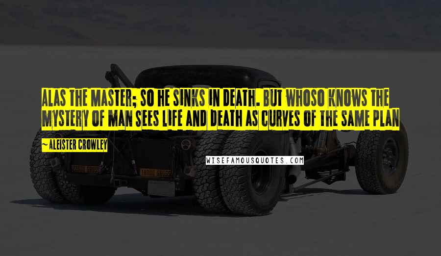 Aleister Crowley Quotes: Alas the Master; so he sinks in death. But whoso knows the mystery of man Sees life and death as curves of the same plan