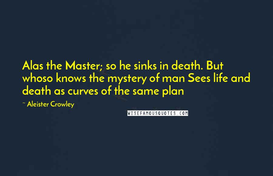 Aleister Crowley Quotes: Alas the Master; so he sinks in death. But whoso knows the mystery of man Sees life and death as curves of the same plan