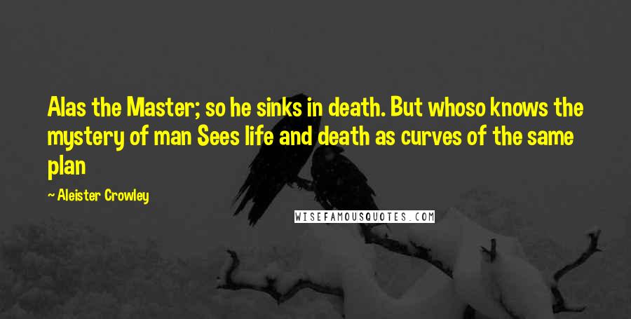 Aleister Crowley Quotes: Alas the Master; so he sinks in death. But whoso knows the mystery of man Sees life and death as curves of the same plan