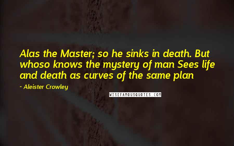 Aleister Crowley Quotes: Alas the Master; so he sinks in death. But whoso knows the mystery of man Sees life and death as curves of the same plan