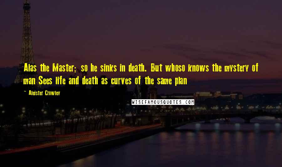 Aleister Crowley Quotes: Alas the Master; so he sinks in death. But whoso knows the mystery of man Sees life and death as curves of the same plan