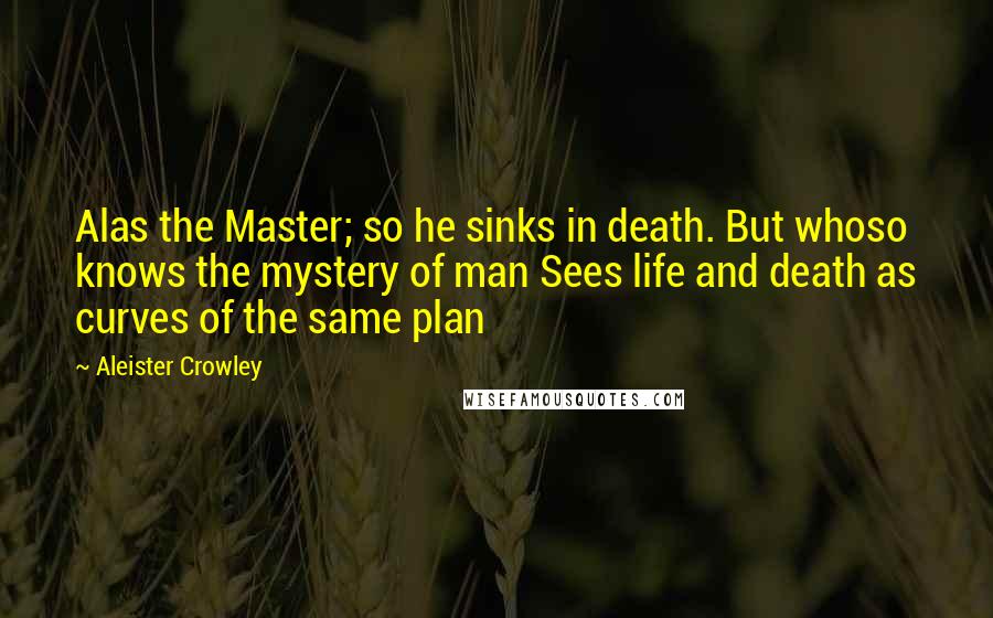 Aleister Crowley Quotes: Alas the Master; so he sinks in death. But whoso knows the mystery of man Sees life and death as curves of the same plan