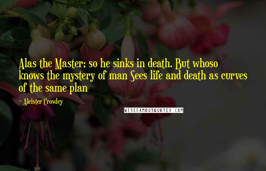 Aleister Crowley Quotes: Alas the Master; so he sinks in death. But whoso knows the mystery of man Sees life and death as curves of the same plan