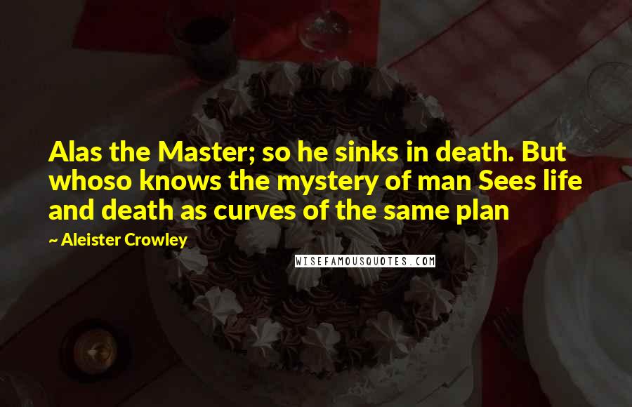 Aleister Crowley Quotes: Alas the Master; so he sinks in death. But whoso knows the mystery of man Sees life and death as curves of the same plan
