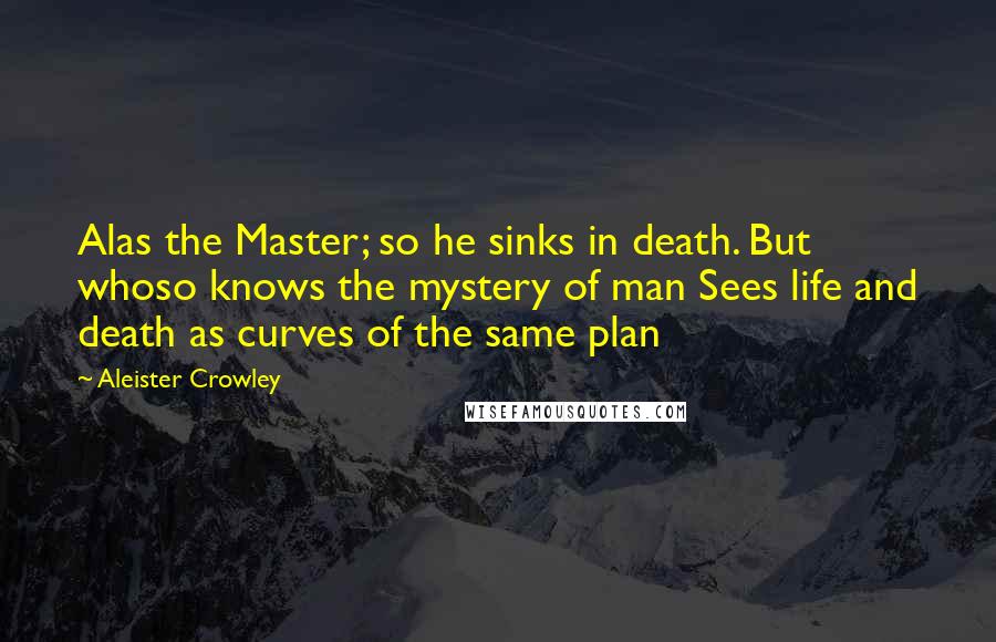 Aleister Crowley Quotes: Alas the Master; so he sinks in death. But whoso knows the mystery of man Sees life and death as curves of the same plan