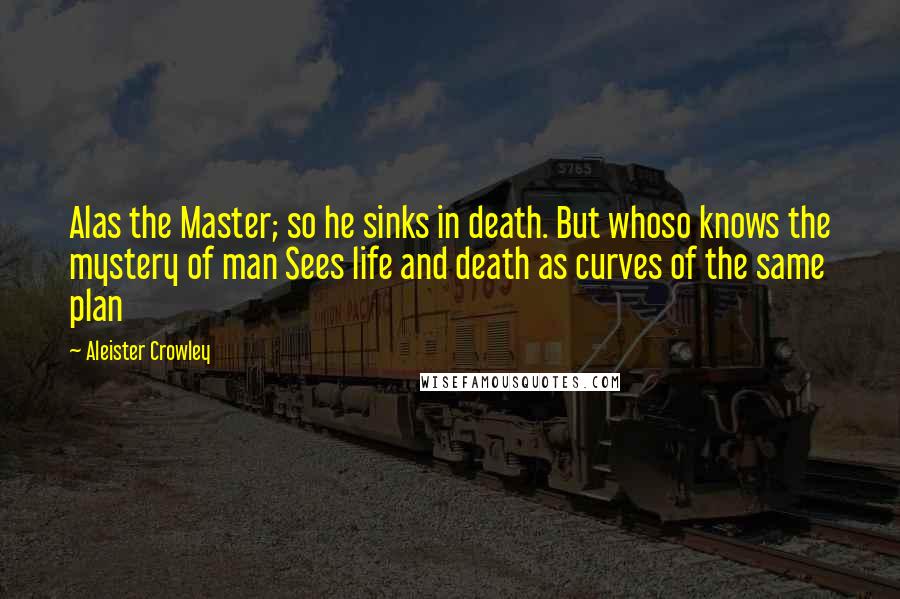 Aleister Crowley Quotes: Alas the Master; so he sinks in death. But whoso knows the mystery of man Sees life and death as curves of the same plan