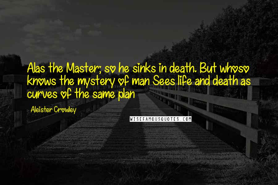 Aleister Crowley Quotes: Alas the Master; so he sinks in death. But whoso knows the mystery of man Sees life and death as curves of the same plan