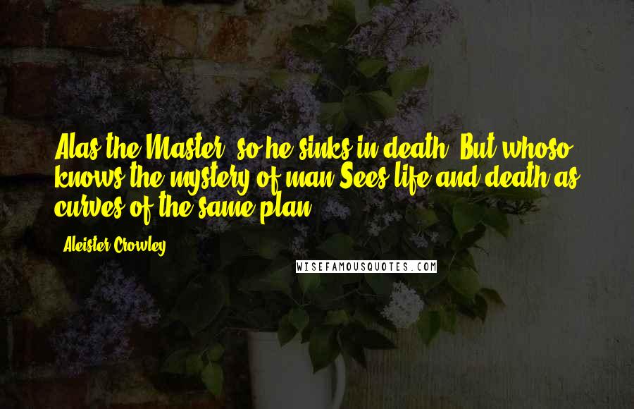 Aleister Crowley Quotes: Alas the Master; so he sinks in death. But whoso knows the mystery of man Sees life and death as curves of the same plan