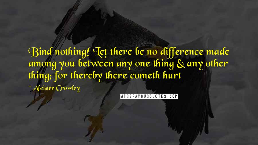 Aleister Crowley Quotes: Bind nothing! Let there be no difference made among you between any one thing & any other thing; for thereby there cometh hurt