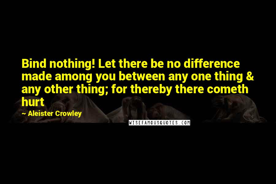 Aleister Crowley Quotes: Bind nothing! Let there be no difference made among you between any one thing & any other thing; for thereby there cometh hurt