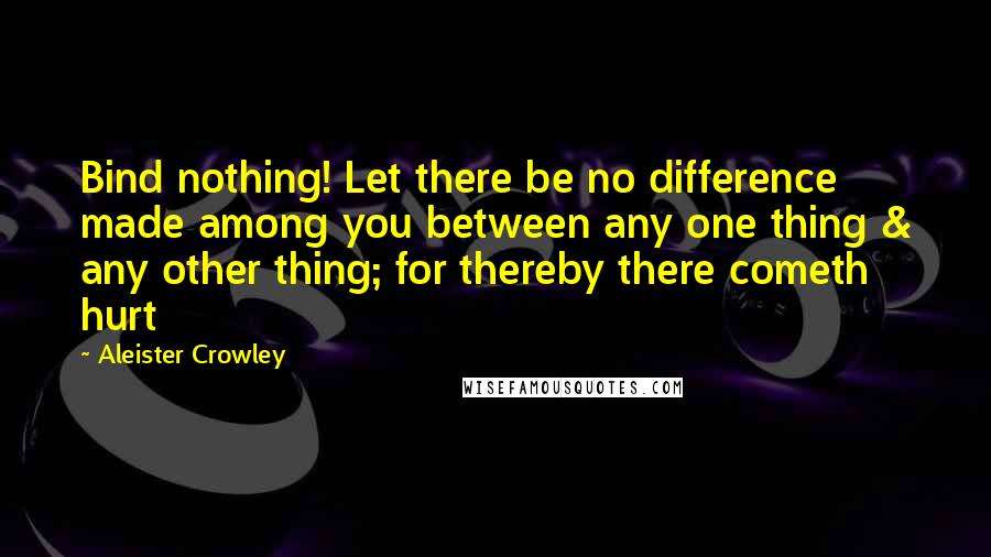 Aleister Crowley Quotes: Bind nothing! Let there be no difference made among you between any one thing & any other thing; for thereby there cometh hurt