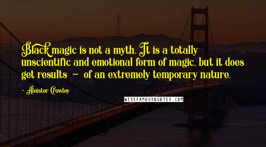 Aleister Crowley Quotes: Black magic is not a myth. It is a totally unscientific and emotional form of magic, but it does get results - of an extremely temporary nature.
