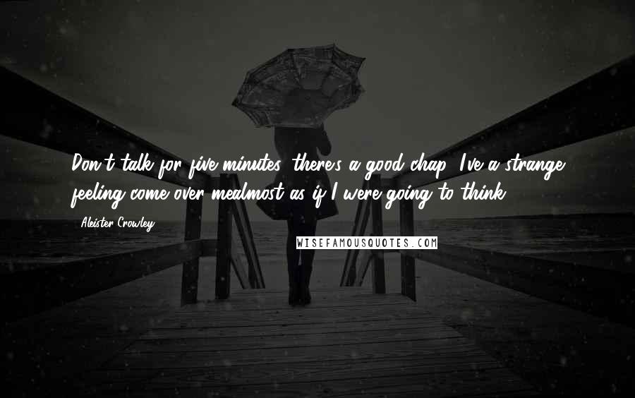 Aleister Crowley Quotes: Don't talk for five minutes, there's a good chap! I've a strange feeling come over mealmost as if I were going to think!