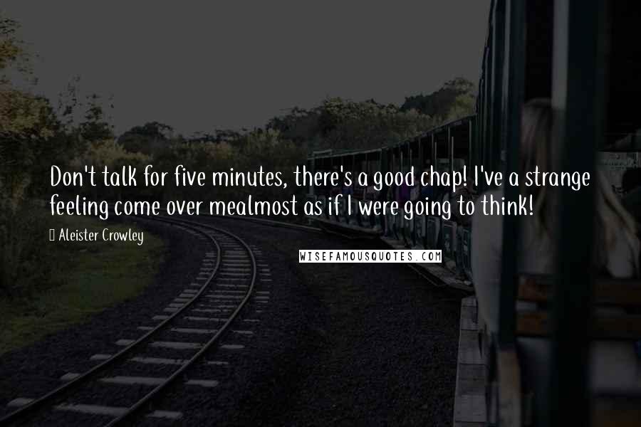 Aleister Crowley Quotes: Don't talk for five minutes, there's a good chap! I've a strange feeling come over mealmost as if I were going to think!