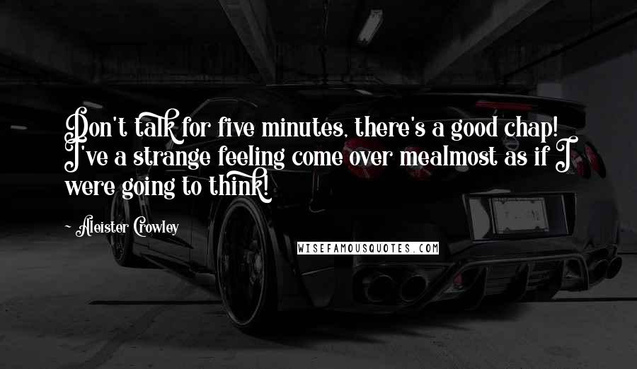 Aleister Crowley Quotes: Don't talk for five minutes, there's a good chap! I've a strange feeling come over mealmost as if I were going to think!