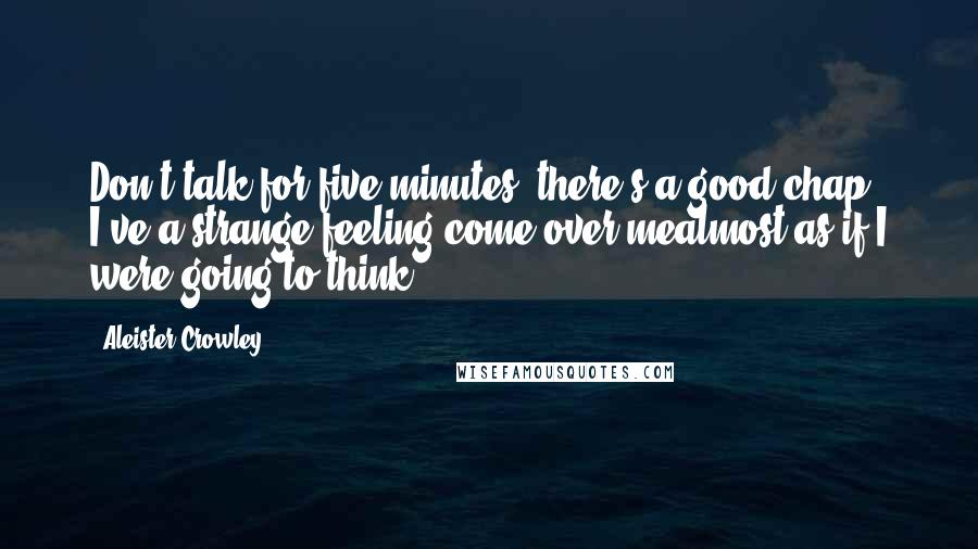 Aleister Crowley Quotes: Don't talk for five minutes, there's a good chap! I've a strange feeling come over mealmost as if I were going to think!