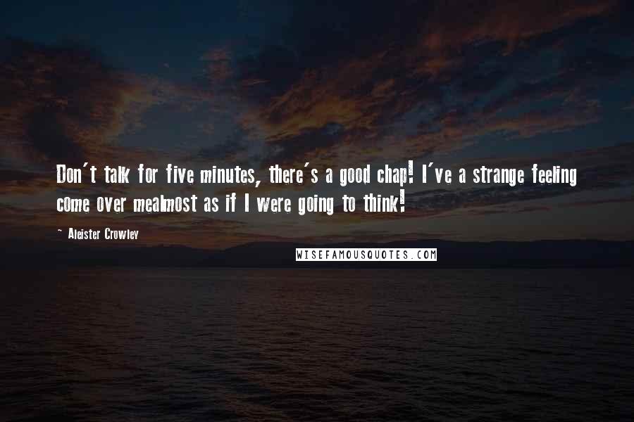 Aleister Crowley Quotes: Don't talk for five minutes, there's a good chap! I've a strange feeling come over mealmost as if I were going to think!