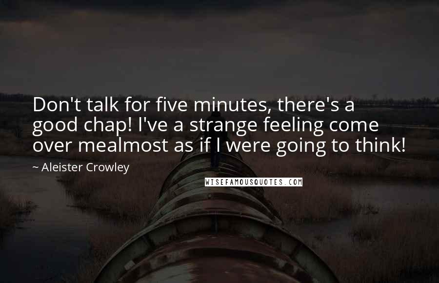 Aleister Crowley Quotes: Don't talk for five minutes, there's a good chap! I've a strange feeling come over mealmost as if I were going to think!