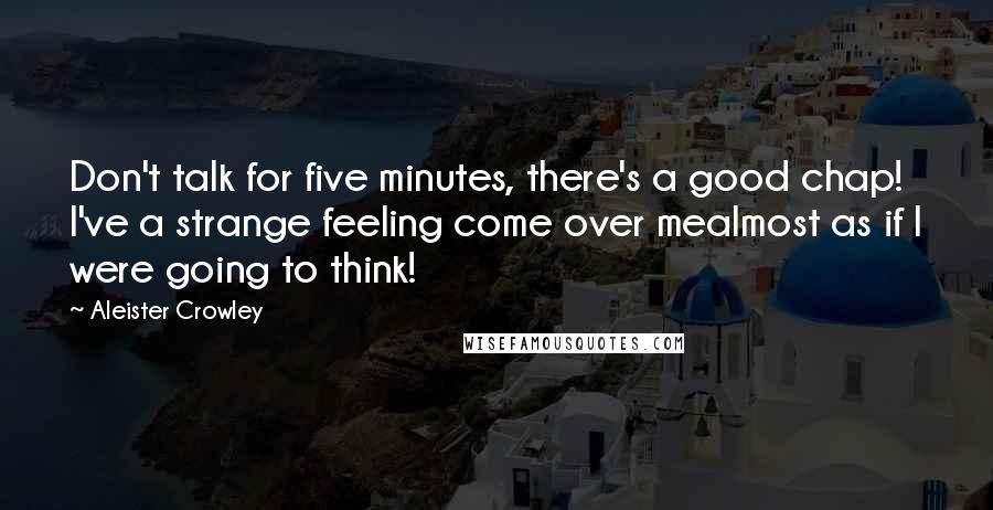 Aleister Crowley Quotes: Don't talk for five minutes, there's a good chap! I've a strange feeling come over mealmost as if I were going to think!