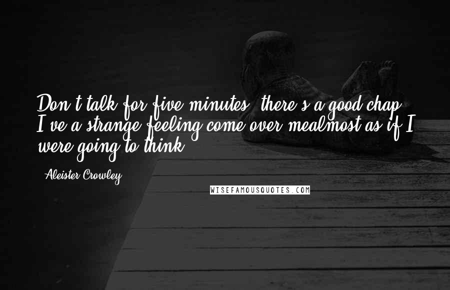 Aleister Crowley Quotes: Don't talk for five minutes, there's a good chap! I've a strange feeling come over mealmost as if I were going to think!