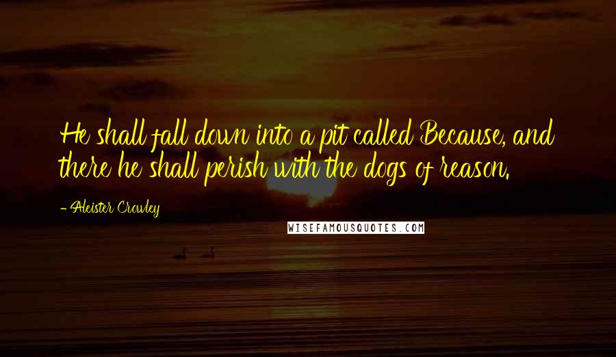 Aleister Crowley Quotes: He shall fall down into a pit called Because, and there he shall perish with the dogs of reason.