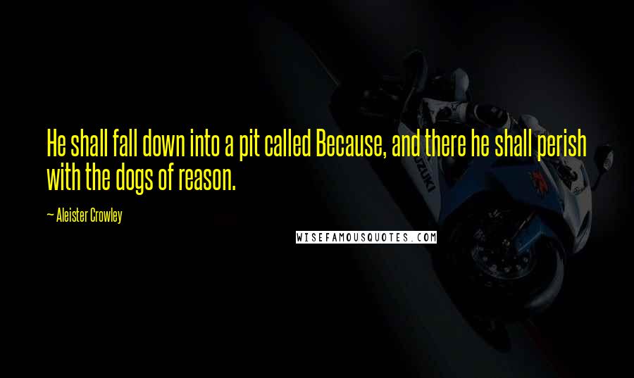 Aleister Crowley Quotes: He shall fall down into a pit called Because, and there he shall perish with the dogs of reason.