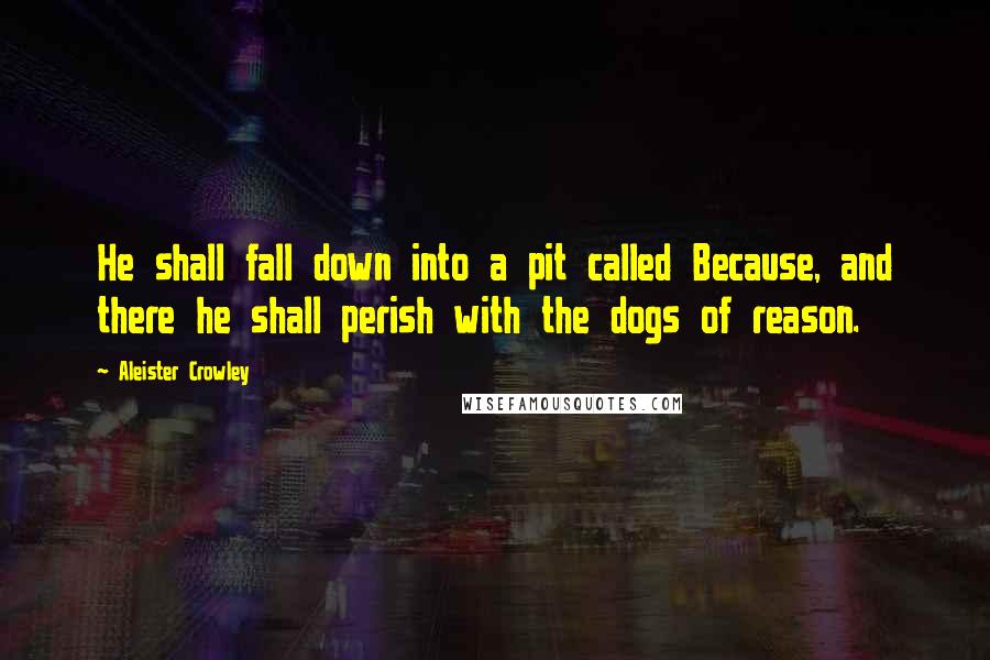 Aleister Crowley Quotes: He shall fall down into a pit called Because, and there he shall perish with the dogs of reason.