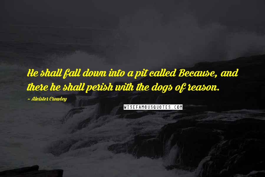 Aleister Crowley Quotes: He shall fall down into a pit called Because, and there he shall perish with the dogs of reason.