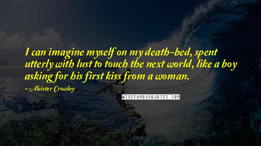 Aleister Crowley Quotes: I can imagine myself on my death-bed, spent utterly with lust to touch the next world, like a boy asking for his first kiss from a woman.