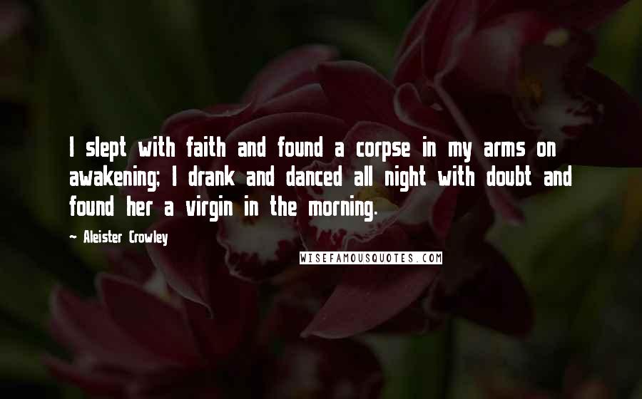 Aleister Crowley Quotes: I slept with faith and found a corpse in my arms on awakening; I drank and danced all night with doubt and found her a virgin in the morning.