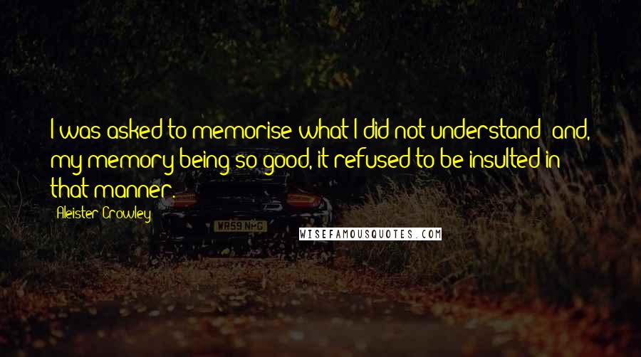 Aleister Crowley Quotes: I was asked to memorise what I did not understand; and, my memory being so good, it refused to be insulted in that manner.