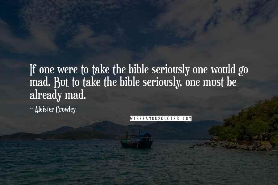 Aleister Crowley Quotes: If one were to take the bible seriously one would go mad. But to take the bible seriously, one must be already mad.