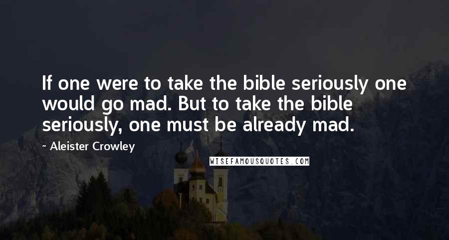 Aleister Crowley Quotes: If one were to take the bible seriously one would go mad. But to take the bible seriously, one must be already mad.