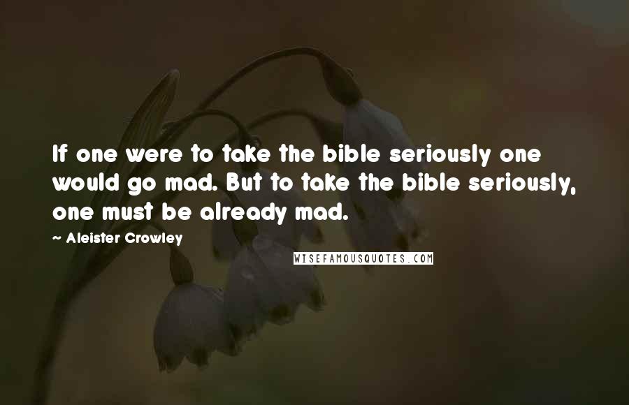 Aleister Crowley Quotes: If one were to take the bible seriously one would go mad. But to take the bible seriously, one must be already mad.