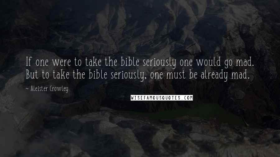 Aleister Crowley Quotes: If one were to take the bible seriously one would go mad. But to take the bible seriously, one must be already mad.