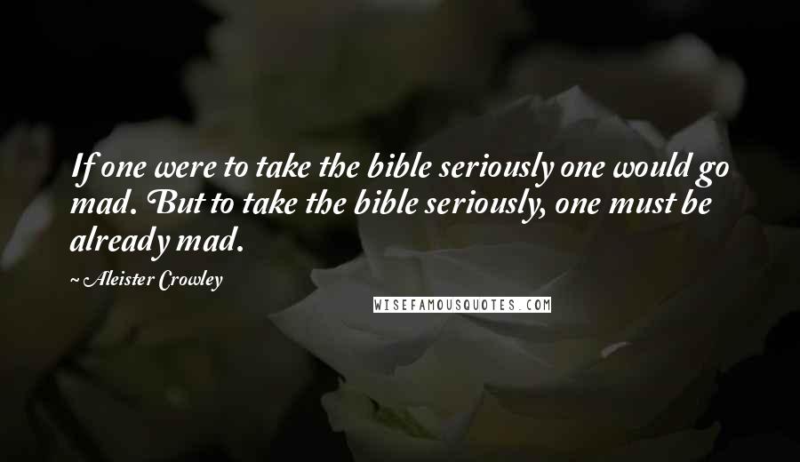 Aleister Crowley Quotes: If one were to take the bible seriously one would go mad. But to take the bible seriously, one must be already mad.