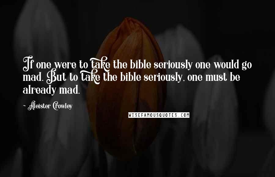 Aleister Crowley Quotes: If one were to take the bible seriously one would go mad. But to take the bible seriously, one must be already mad.