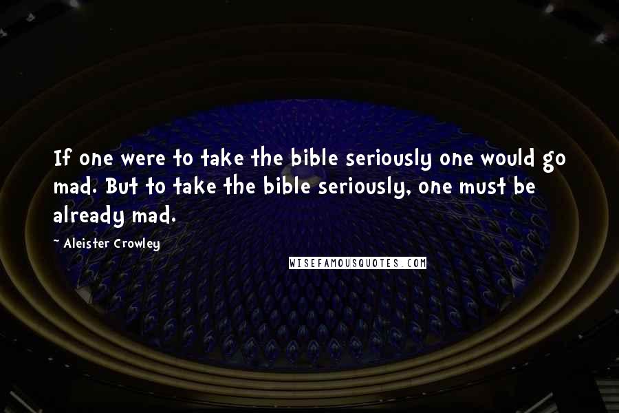 Aleister Crowley Quotes: If one were to take the bible seriously one would go mad. But to take the bible seriously, one must be already mad.