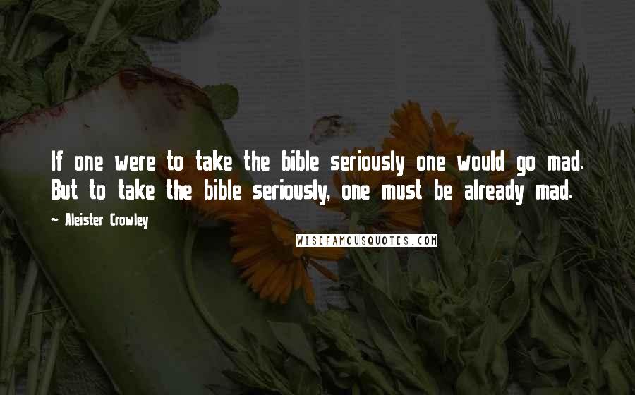 Aleister Crowley Quotes: If one were to take the bible seriously one would go mad. But to take the bible seriously, one must be already mad.
