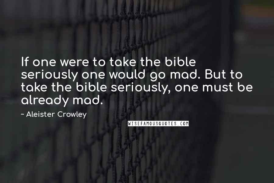 Aleister Crowley Quotes: If one were to take the bible seriously one would go mad. But to take the bible seriously, one must be already mad.