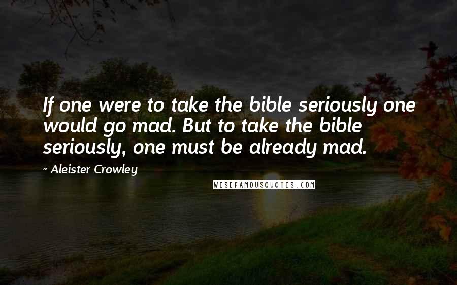 Aleister Crowley Quotes: If one were to take the bible seriously one would go mad. But to take the bible seriously, one must be already mad.