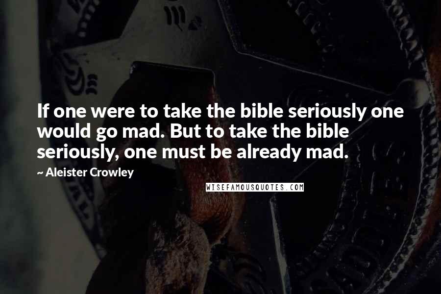 Aleister Crowley Quotes: If one were to take the bible seriously one would go mad. But to take the bible seriously, one must be already mad.