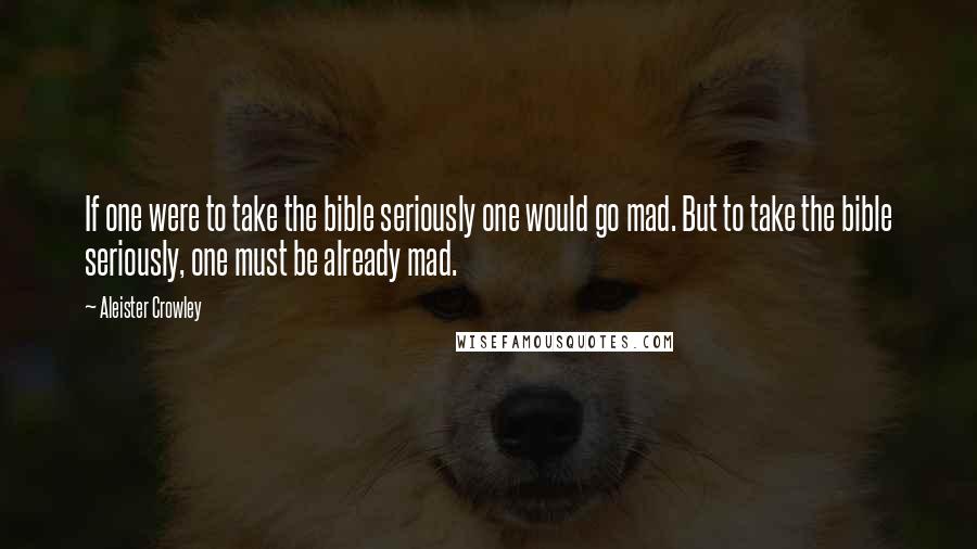 Aleister Crowley Quotes: If one were to take the bible seriously one would go mad. But to take the bible seriously, one must be already mad.
