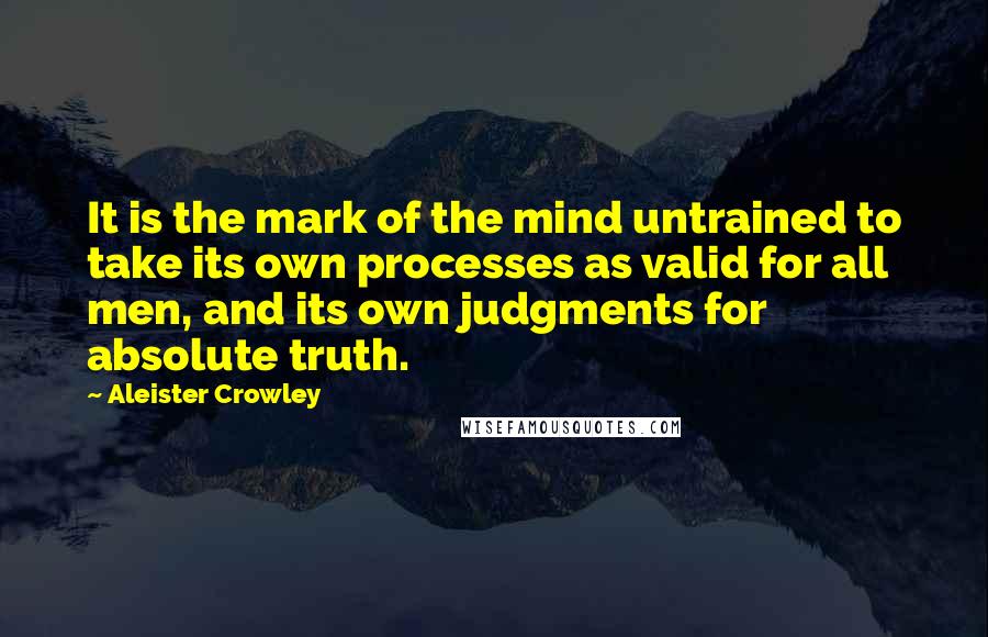 Aleister Crowley Quotes: It is the mark of the mind untrained to take its own processes as valid for all men, and its own judgments for absolute truth.